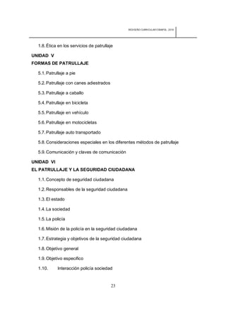 REDISEÑO CURRICULAR ESBAPOL: 2010




  1.8. Ética en los servicios de patrullaje

UNIDAD V
FORMAS DE PATRULLAJE

  5.1. Patrullaje a pie

  5.2. Patrullaje con canes adiestrados

  5.3. Patrullaje a caballo

  5.4. Patrullaje en bicicleta

  5.5. Patrullaje en vehículo

  5.6. Patrullaje en motocicletas

  5.7. Patrullaje auto transportado

  5.8. Consideraciones especiales en los diferentes métodos de patrullaje

  5.9. Comunicación y claves de comunicación

UNIDAD VI
EL PATRULLAJE Y LA SEGURIDAD CIUDADANA

  1.1. Concepto de seguridad ciudadana

  1.2. Responsables de la seguridad ciudadana

  1.3. El estado

  1.4. La sociedad

  1.5. La policía

  1.6. Misión de la policía en la seguridad ciudadana

  1.7. Estrategia y objetivos de la seguridad ciudadana

  1.8. Objetivo general

  1.9. Objetivo especifico

  1.10.      Interacción policía sociedad


                                          23
 