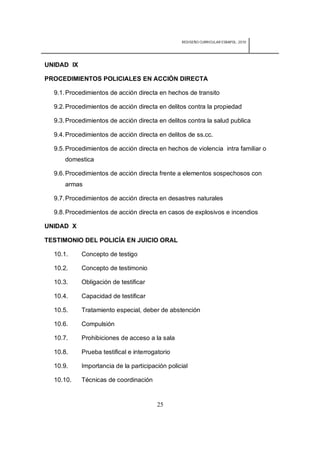 REDISEÑO CURRICULAR ESBAPOL: 2010




UNIDAD IX

PROCEDIMIENTOS POLICIALES EN ACCIÓN DIRECTA

  9.1. Procedimientos de acción directa en hechos de transito

  9.2. Procedimientos de acción directa en delitos contra la propiedad

  9.3. Procedimientos de acción directa en delitos contra la salud publica

  9.4. Procedimientos de acción directa en delitos de ss.cc.

  9.5. Procedimientos de acción directa en hechos de violencia intra familiar o
      domestica

  9.6. Procedimientos de acción directa frente a elementos sospechosos con
      armas

  9.7. Procedimientos de acción directa en desastres naturales

  9.8. Procedimientos de acción directa en casos de explosivos e incendios

UNIDAD X

TESTIMONIO DEL POLICÍA EN JUICIO ORAL

  10.1.     Concepto de testigo

  10.2.     Concepto de testimonio

  10.3.     Obligación de testificar

  10.4.     Capacidad de testificar

  10.5.     Tratamiento especial, deber de abstención

  10.6.     Compulsión

  10.7.     Prohibiciones de acceso a la sala

  10.8.     Prueba testifical e interrogatorio

  10.9.     Importancia de la participación policial

  10.10.    Técnicas de coordinación


                                        25
 