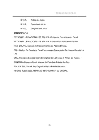 REDISEÑO CURRICULAR ESBAPOL: 2010




       10.10.1.   Antes del Juicio

       10.10.2.   Durante el Juicio

       10.10.3.   Después del Juicio

BIBLIOGRAFÍA

ESTADO PLURINACIONAL DE BOLIVIA. Codigo de Procedimiento Penal.

ESTADO PLURINACIONAL DE BOLIVIA. Constitucion Politica del Estado.

NAS- BOLIVIA. Manual de Procedimientos de Acción Directa.

ONU. Codigo De Conducta Para Funcionarios Encargados De Hacerr Cumplir La
Ley.

ONU. Principios Basicos Sobre El Empleo De La Fuerza Y Armas De Fuego.

SANABRIA Oropeza René, Manual de Patrullaje Policial. La Paz.

POLICIA BOLIVIANA. Ley Organica De La Policia Nacional.

NEGRIE Tubert Jose, TRATADO TECNICO PAR EL OFICIAL.




                                       26
 