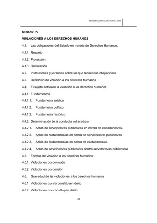 REDISEÑO CURRICULAR ESBAPOL: 2010




UNIDAD IV

VIOLACIONES A LOS DERECHOS HUMANOS

4.1.   Las obligaciones del Estado en materia de Derechos Humanos.

4.1.1. Respeto

4.1.2. Protección

4.1.3. Realización

4.2.   Instituciones y personas sobre las que recaen las obligaciones

4.3.   Definición de violación a los derechos humanos

4.4.   El sujeto activo en la violación a los derechos humanos

4.4.1. Fundamentos

4.4.1.1.   Fundamento jurídico

4.4.1.2.   Fundamento político

4.4.1.3.   Fundamento histórico

4.4.2. Determinación de la conducta vulneradora

4.4.2.1.   Actos de servidores/as públicos/as en contra de ciudadanos/as.

4.4.2.2.   Actos de ciudadanos/as en contra de servidores/as públicos/as

4.4.2.3.   Actos de ciudadanos/as en contra de ciudadanos/as.

4.4.2.4.   Actos de servidores/as públicos/as contra servidores/as públicos/as

4.5.   Formas de violación a los derechos humanos

4.5.1. Violaciones por comisión

4.5.2. Violaciones por omisión

4.6.   Gravedad de las violaciones a los derechos humanos

4.6.1. Violaciones que no constituyen delito

4.6.2. Violaciones que constituyen delito

                                         40
 
