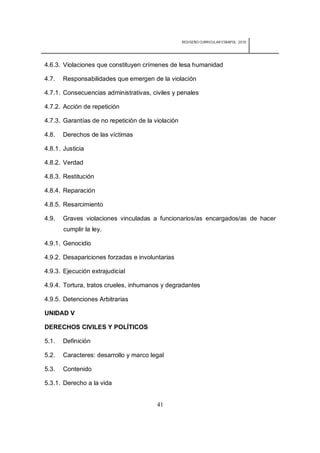 REDISEÑO CURRICULAR ESBAPOL: 2010




4.6.3. Violaciones que constituyen crímenes de lesa humanidad

4.7.   Responsabilidades que emergen de la violación

4.7.1. Consecuencias administrativas, civiles y penales

4.7.2. Acción de repetición

4.7.3. Garantías de no repetición de la violación

4.8.   Derechos de las víctimas

4.8.1. Justicia

4.8.2. Verdad

4.8.3. Restitución

4.8.4. Reparación

4.8.5. Resarcimiento

4.9.   Graves violaciones vinculadas a funcionarios/as encargados/as de hacer
       cumplir la ley.

4.9.1. Genocidio

4.9.2. Desapariciones forzadas e involuntarias

4.9.3. Ejecución extrajudicial

4.9.4. Tortura, tratos crueles, inhumanos y degradantes

4.9.5. Detenciones Arbitrarias

UNIDAD V

DERECHOS CIVILES Y POLÍTICOS

5.1.   Definición

5.2.   Caracteres: desarrollo y marco legal

5.3.   Contenido

5.3.1. Derecho a la vida


                                         41
 