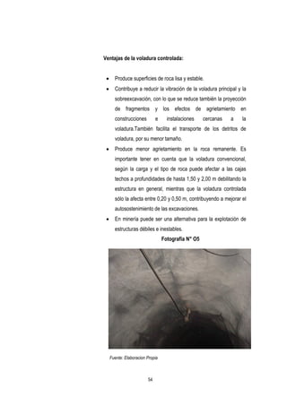54
Ventajas de la voladura controlada:
 Produce superficies de roca lisa y estable.
 Contribuye a reducir la vibración de la voladura principal y la
sobreexcavación, con lo que se reduce también la proyección
de fragmentos y los efectos de agrietamiento en
construcciones e instalaciones cercanas a la
voladura.También facilita el transporte de los detritos de
voladura, por su menor tamaño.
 Produce menor agrietamiento en la roca remanente. Es
importante tener en cuenta que la voladura convencional,
según la carga y el tipo de roca puede afectar a las cajas
techos a profundidades de hasta 1,50 y 2,00 m debilitando la
estructura en general, mientras que la voladura controlada
sólo la afecta entre 0,20 y 0,50 m, contribuyendo a mejorar el
autosostenimiento de las excavaciones.
 En minería puede ser una alternativa para la explotación de
estructuras débiles e inestables.
Fotografía N° O5
Fuente: Elaboracion Propia
 
