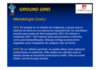 GROUND GRID
Metodología (cont.)
FEM: Es basado en el método de imágenes y asume que el
sistema de tierra es una estructura equipotencial. Da resultados
exactos para redes de tierra pequeñas (50 x 50 metros) y
medianas (250 * 250 metros) tanto para terrenos uniformes
como para biestratificados. Maneja configuraciones tanto
regulares como irregulares de cualquier tipo de forma.
IEEE: Es un método opcional, se puede utilizar para optimizar
conductores y/o jabalinas. Sólo realiza los cálculos para el
estrato donde se encuentra enterrada la malla. Sólo se puede
añadir una forma bajo estudio.
 