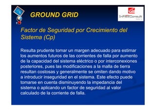 GROUND GRID
Factor de Seguridad por Crecimiento del
Sistema (Cp)
Resulta prudente tomar un margen adecuado para estimar
los aumentos futuros de las corrientes de falla por aumento
de la capacidad del sistema eléctrico o por interconexiones
posteriores, pues las modificaciones a la malla de tierra
resultan costosas y generalmente se omiten dando motivo
a introducir inseguridad en el sistema. Este efecto puede
tomarse en cuenta disminuyendo la impedancia del
sistema o aplicando un factor de seguridad al valor
calculado de la corriente de falla.
 