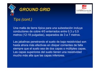 GROUND GRID
Tips (cont.)
Una malla de tierra típica para una subestación incluye
conductores de cobre 4/0 enterrados entre 0,3 y 0,5
metros (12-18 pulgadas), separados de 3 a 7 metros.
Las jabalinas penetrando el suelo de baja resistividad son
hasta ahora más efectivas en disipar corrientes de falla
siempre que el suelo sea de dos capas o múltiples capas.
Las capas superiores del suelo tienen una resistividad
mucho más alta que las capas inferiores.
 