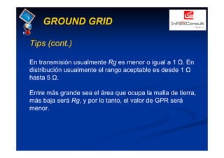 GROUND GRID
Tips (cont.)
En transmisión usualmente Rg es menor o igual a 1 Ω. En
distribución usualmente el rango aceptable es desde 1 Ω
hasta 5 Ω.
Entre más grande sea el área que ocupa la malla de tierra,
más baja será Rg, y por lo tanto, el valor de GPR será
menor.
 