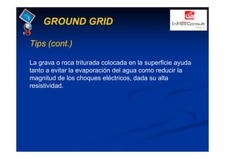GROUND GRID
Tips (cont.)
La grava o roca triturada colocada en la superficie ayuda
tanto a evitar la evaporación del agua como reducir la
magnitud de los choques eléctricos, dada su alta
resistividad.
 