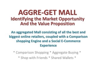 AGGRE-GET MALL
 Identifying the Market Opportunity
     And the Value Proposition
 An aggregated Mall consisting of all the best and
biggest online retailers, coupled with a Comparison
    shopping Engine and a Social E-Commerce
                     Experience
  * Comparison Shopping * Aggregate Buying *
     * Shop with Friends * Shared Wallets *
 