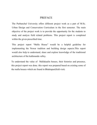 PREFACE
The Purbanchal University offers different project work as a part of M.Sc.
Urban Design and Conservation Curriculum in the first semester. The main
objective of the project work is to provide the opportunity for the students to
study and analyze field related problems. This project report is completed
within the given prescribed time.
This project report “Malla House” would be a helpful guideline for
implementing the Newar tradition and building design aspects.This report
would also help to understand, share and explore knowledge of the traditional
architecture of the kathmandu valley.
To understand the value of Mallakaalin houses, their histories and presence,
this project report was done. this report was prepared based on existing some of
the malla houses which are found in Bhaktapur(field visit)
 