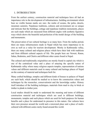 1. INTRODUCTION
From the earliest century; construction material and techniques have all had an
importance role in the development of infrastructures. building environment which
bear no visible human marks are rare- the realm of oceans, the poles, deserts,
mountain summits. Nepalease traditions, cultures and environment are so unique
and intricate that the buildings, cottage and nepalease tradition monuments, places
are such made which are measured from different angles with aesthetic figurative
ways which shows the beautiful and perfection of the model design of the building
and monuments.
The preservation of our cultural heritage is so many here. From the mallas period,
there are many infrastructures made in Nepal which has more importance in its
own as well as a value for tourism development. Mostly in Kathmandu valley,
there are many cultural and religious places which have their link with traditions
and from different cultural aspects of life. The people here are Newari, Ranas,
Sahas, Brahmins, and Chetris and different other castes found in Nepal.
The cultural and traditionally originalities are mostly found in capital city which is
one of the centralized value and a place of amazing the specific nature of
Kathmandu valley where many religious aspects temples, representation of nations
values and different materials used in many cultural and heritage places of Nepal
on the contrary of material and techniques built for.
Many crafted buildings, temples and different kinds of houses to palaces of Nepal
are such built, which should be studied so to know the construction values and
techniques by the researcher, conservationist and the knowledge seeker. History
itself introduce of the building techniques, materials from mud to clay to brick or
timber to plank to timber joist.
Local studies should be made to understand the meaning and terms of different
construction material and techniques which are used in different buildings,
monuments, temples and such places which are used for built purposes for human
benefits and a place for understand its presence in this nature. Our cultures have
their own presence around the world and a renowned place and a place of multi-
cultured with different castes rarely found around this world.
 