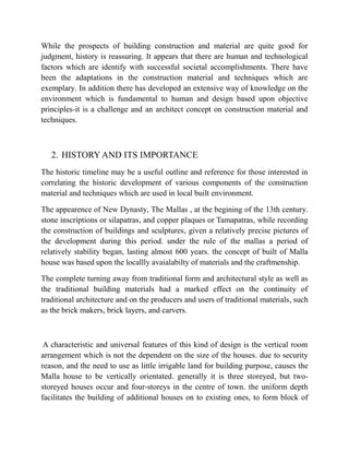 While the prospects of building construction and material are quite good for
judgment, history is reassuring. It appears that there are human and technological
factors which are identify with successful societal accomplishments. There have
been the adaptations in the construction material and techniques which are
exemplary. In addition there has developed an extensive way of knowledge on the
environment which is fundamental to human and design based upon objective
principles-it is a challenge and an architect concept on construction material and
techniques.
2. HISTORY AND ITS IMPORTANCE
The historic timeline may be a useful outline and reference for those interested in
correlating the historic development of various components of the construction
material and techniques which are used in local built environment.
The appearence of New Dynasty, The Mallas , at the begining of the 13th century.
stone inscriptions or silapatras, and copper plaques or Tamapatras, while recording
the construction of buildings and sculptures, given a relatively precise pictures of
the development during this period. under the rule of the mallas a period of
relatively stability began, lasting almost 600 years. the concept of built of Malla
house was based upon the locallly avaialabilty of materials and the craftmenship.
The complete turning away from traditional form and architectural style as well as
the traditional building materials had a marked effect on the continuity of
traditional architecture and on the producers and users of traditional materials, such
as the brick makers, brick layers, and carvers.
A characteristic and universal features of this kind of design is the vertical room
arrangement which is not the dependent on the size of the houses. due to security
reason, and the need to use as little irrigable land for building purpose, causes the
Malla house to be vertically orientated. generally it is three storeyed, but two-
storeyed houses occur and four-storeys in the centre of town. the uniform depth
facilitates the building of additional houses on to existing ones, to form block of
 
