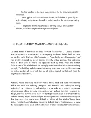 11) Sajhya window in the main living room is for the communication to
the street
12) Some typical malla house/newar house, the 3rd floor is generally an
attice directly under the roof which is mainly used as the kitchen and eating
room
13) The ground floor is never used as a living area,as among other
reasons, it offered no protection against dampness
3. CONSTRUCTION MATERIAL AND TECHNIQUES
Different kinds of materials are used to build Malla house”. Locally available
material are used in house as well as the majority portion of timber, brick and mud
are used to build this kind of infrastructures. Properly the overall concept of roof
was greatly designed by use of timber, properly settled posture. The traditional
built of thise kind of houses are specially built by mud, brick and timber.
Foundations of the Malla house are strong by stone as well as brick for maintaining
strength. The building techniques are interesting to see and observe. Rope are used
for settled posture of roof, with the use of timber overall on that roof from the
height level to roof level.
Actually Malla house are made by burned brick, mud and from such material
which are used for building prospects. the material and techniques surely
maintained by craftsmen or such designers who make such historic importance
infrastructures which not only represents newari culture but also represents its
design, material aspects and a place for heritage conservation of Nepali traditions
and our country Nepal. The techniques are very good and a measurable concept on
that time where it’s much more difficult to adjust all that kind of beam, joist,
timber (wooden beam/rafter) and column to its built figure. The techniques to stand
the building like these kinds of typical houses or other such related works are quite
 