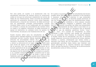 Mallas de Aprendizaje Grado 3° Área de Lenguaje
27
Por otra parte, en cuanto a la producción oral, los
estudiantes participan de manera activa en situaciones
orales en las que se comunican respetando los turnos de
habla de sus interlocutores. Estas acciones les permiten
participar en escenarios diversos como obras teatrales,
declamación y creación de noticieros. Se debe promover
que los estudiantes consigan autocorregirse cuando
cometan faltas como el uso inadecuado de una palabra
en contexto o errores de concordancia de número entre
un sujeto y un adjetivo. Asimismo, se debe promover el
apoyo en elementos no verbales como los gestos, los
movimientos, las pausas y las modulaciones de voz.
Puede resultar difícil para los estudiantes de grado
tercero tener claridad respecto a la estructura textual que
pretenden escribir (cuento, fábula, leyendas, infografías,
artículos de enciclopedia infantil, etc.); para ello, es
necesario mostrarles las partes de cada tipo de escrito
y ubicar su estructura en un lugar visible del salón para
que sirvan de apoyo a los estudiantes en el momento
de la escritura. Por otra parte, el reconocimiento de la
función gramatical de las palabras puede resultar un reto
en la escritura, pues los estudiantes suelen omitir el uso
de algunos de los elementos que dan unidad a la oración,
p. ej., pueden componer frases sin sustantivo por lo que
el lector no puede determinar de quién o qué se está
hablando; para ello, el docente puede ubicar líneas en los
escritos de los estudiantes donde falta alguna palabra.
En cuanto a la producción oral, los estudiantes de tercero
pueden tener dificultades para mantener el hilo temático
o expresar con términos precisos lo que pretenden
comunicar. Frente a ello, el docente puede promover el
uso de fichas de apoyo para las presentaciones orales,
así como el uso de carteleras y otros apoyos visuales
que sólo contengan imágenes o palabras clave para
que los estudiantes recuerden las ideas que presentarán
y no lean directamente de ellas todo lo que dirán en su
exposición. Por otra parte, es necesario que el docente
corrija el uso de palabras genéricas (como “cosa”,
“esto”, “eso”, “lo”) cuando los estudiantes se están
refiriendo a algo concreto que puede ser nombrado
con un sustantivo. Para finalizar, es imperante mejorar
la fluidez verbal de los estudiantes, por ello, el docente
puede organizar concursos de lectura de trovas, poesías,
retahílas y cuentos, empezando por textos cortos y
sencillos (con léxico de uso frecuente y construcciones
gramaticales sencillas) hasta textos que implican una
mayor dificultad (p. ej. algunos literarios que emplean
léxico de baja frecuencia y requieren de la pronunciación
de elementos como el ritmo y la rima).
D
O
C
U
M
EN
TO
PAR
A
PILO
TAJE
 