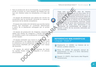 Mallas de Aprendizaje Grado 3° Área de Lenguaje
31
•	 Para la producción de la enciclopedia, es conveniente
dividir al grupo en cinco equipos de trabajo por los
que irán rotando todos los estudiantes a lo largo del
año:
- El equipo de planeación que planea por escrito los
contenidos que se escribirán, teniendo en cuenta las
opiniones de los demás compañeros.
- El equipo de producción de textos que escribe textos
breves que expongan un contenido determinado
a partir de la planeación entregada por el primer
equipo.
- El equipo de producción de imágenes, esquemas y
tablas que diseña las imágenes y demás elementos
no verbales a partir de la planeación entregada por el
primer equipo.
- El equipo evaluador que revisa el uso adecuado de
los conectores y los signos de puntuación, así como
la coherencia con la planeación inicial, a la luz de un
instrumento diseñado por ellos mismos (con apoyo
del docente).
- El equipo de edición que se encarga de hacer
los ajustes finales sobre la infografía o el artículo
enciclopédico.
Haga este proyecto de aula de manera
colaborativa con docentes de otras áreas. En el
área de matemáticas para grado tercero, p. ej., se
busca que los estudiantes reconozcan tablas de
frecuencia, gráficos de barras y pictogramas que
pueden emplearse al interior de las infografías
que contiene la enciclopedia; entonces, existe
la posibilidad de guiar esta producción escrita
desde las dos áreas. Esto demostrará a los
estudiantes las posibilidades de trabajar en
equipo a partir de las acciones realizadas por
sus docentes.
•	 Claybourne, A. (2008). La historia de la
ciencia. Londres: Usborne.
•	 Pérez, M. (2009). Mi pequeño manual de
experimentos: la vida y la tierra. Barcelona:
Zendrera Zariquiey.
•	 Stewart, D. (2007). ¡Qué buena idea! Bogotá:
Panamericana.
REFERENCIAS BIBLIOGRÁFICAS
Lenguaje - Grado 3°
D
O
C
U
M
EN
TO
PAR
A
PILO
TAJE
 