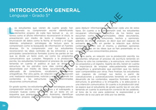 34
INTRODUCCIÓN GENERAL
Lenguaje - Grado 5°
L
os estudiantes que vienen de cuarto grado han
mejorado su comprensión escrita identificando
elementos propios de cada tipo textual; p. ej., en
textos como el afiche informativo reconocieron el título, la
presentación por medio de texto e imágenes y la
enunciación de datos como la fecha, el horario y el lugar.
Además, emplearon estrategias de lectura para la
comprensión como la búsqueda de información en fuentes
diversas. En la comprensión oral los estudiantes
reconocieron las ideas centrales de las emisiones y sus
principales características formales (como las partes en las
que se divide un texto oral), así como los propósitos
comunicativos que cumplen. Respecto a la producción
escrita, los estudiantes formalizaron el proceso de escritura
teniendo en cuenta el público al que se dirigen, la
estructura de los párrafos (una idea central que es
desarrollada por medio de ideas secundarias), el uso
adecuado de conectores, vocabulario y normas
ortográficas. Por otra parte, en relación con la producción
oral, realizaron exposiciones, noticias y relatos, eligiendo los
contenidos y las estructuras según determinadas
situaciones comunicativas.
En grado quinto, los estudiantes afianzan estrategias para la
comprensión escrita como la relectura y el subrayado, y
conocen nuevas como la síntesis de un texto en un
esquema que jerarquiza las ideas. Asimismo, identifican
elementos propios de las diferentes tipologías textuales
para deducir información y diferenciar cada uno de estos
tipos. En cuanto a la comprensión oral, los estudiantes
recuperan información específica de los textos que
escuchan como ideas principales, ideas secundarias,
ejemplos, problemas, soluciones, hechos y opiniones;
además de ello, la analizan, es decir que son capaces de
extraerla del texto sin perder la relación que dichos
contenidos tienen con el mismo, y plantean opiniones
fundamentadas en las ideas que se han presentado en la
emisión y en sus conocimientos previos.
Por otra parte, en relación con la producción escrita, los
estudiantes refuerzan el proceso de escritura teniendo en
cuenta no sólo los contenidos y la estructura, sino también
los propósitos y el registro. Aparte de ello, tienen en cuenta
la importancia de emplear adecuadamente elementos
ortográficos y gramaticales que permiten que los textos
sean comprendidos por otros. Para finalizar, los estudiantes
son capaces de corregir sus textos a partir de
coevaluaciones y autoevaluaciones teniendo en cuenta el
desarrollo de los contenidos, aspectos formales como la
estructura, la gramática y la ortografía, y la adecuación a
una intención comunicativa. En cuanto a la producción oral,
se espera que el estudiante de grado quinto lea en voz alta
teniendo en cuenta la acentuación correcta de las palabras,
el tono de la voz para potenciar la expresividad y el
volumen de la voz para ser oído por los demás.
D
O
C
U
M
EN
TO
PAR
A
PILO
TAJE
 
