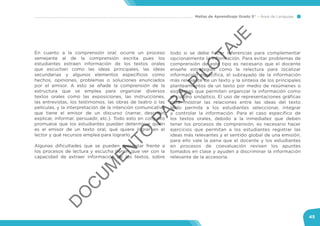Mallas de Aprendizaje Grado 5° Área de Lenguaje
45
En cuanto a la comprensión oral, ocurre un proceso
semejante al de la comprensión escrita pues los
estudiantes extraen información de los textos orales
que escuchan como las ideas principales, las ideas
secundarias y algunos elementos específicos como
hechos, opiniones, problemas o soluciones enunciados
por el emisor. A esto se añade la comprensión de la
estructura que se emplea para organizar diversos
textos orales como las exposiciones, las instrucciones,
las entrevistas, los testimonios, las obras de teatro o las
películas, y la interpretación de la intención comunicativa
que tiene el emisor de un discurso (narrar, describir,
explicar, informar, persuadir, etc.). Todo esto en conjunto
promueve que los estudiantes puedan determinar quién
es el emisor de un texto oral, qué quiere lograr en el
lector y qué recursos emplea para lograrlo.
Algunas dificultades que se pueden presentar frente a
los procesos de lectura y escucha tienen que ver con la
capacidad de extraer información de los textos, sobre
todo si se debe hacer inferencias para complementar
opcionalmente la información. Para evitar problemas de
comprensión de este tipo es necesario que el docente
enseñe estrategias como la relectura para localizar
información específica, el subrayado de la información
más relevante de un texto y la síntesis de los principales
planteamientos de un texto por medio de resúmenes o
esquemas que permiten organizar la información como
el cuadro sinóptico. El uso de representaciones gráficas
para mostrar las relaciones entre las ideas del texto
leído permite a los estudiantes seleccionar, integrar
y controlar la información. Para el caso específico de
los textos orales, debido a la inmediatez que deben
tener los procesos de comprensión, es necesario hacer
ejercicios que permitan a los estudiantes registrar las
ideas más relevantes y el sentido global de una emisión,
para ello vale la pena que el docente y los estudiantes
en procesos de coevaluación revisen los apuntes
tomados en clase y ayuden a discriminar la información
relevante de la accesoria.
D
O
C
U
M
EN
TO
PAR
A
PILO
TAJE
 