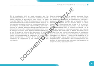 Mallas de Aprendizaje Grado 5° Área de Lenguaje
51
En la producción oral se hace necesario que los
estudiantes participen en escenarios académicos donde
deben exponer y argumentar, tales como: la mesa
redonda, el panel y el foro. En estos escenarios, se debe
hacer énfasis en el uso de un registro formal, esto es, un
discurso estructurado, propio de escenarios académicos,
que emplea un vocabulario especializado y responde a
normas de cortesía. Asimismo, es necesario evitar el uso
de registros informales propios de otros escenarios como
el diálogo cotidiano; estos registros se caracterizan por
el uso de jergas, el tuteo, el uso de marcas de oralidad
(o sea, bueno, pues que…). Dentro de este proceso, se
deben propiciar espacios de planeación de los discursos
de los estudiantes en función de los destinatarios, los
contextos de producción y los saberes previos que
comparten.
Algunas dificultades que se pueden presentar frente
al proceso de escritura tienen que ver con la capacidad
de desarrollar estrategias de composición efectivas y
personales es decir, elegidas por el estudiante (como
elaborar borradores de los escritos, llevar un diario
de escritura o detenerse a leer lo que ya se ha escrito).
Por ello, se hace necesario presentar a los estudiantes
diversas estrategias para la producción textual con el
fin de que encuentren métodos acordes a sus maneras
de aprender. Por otra parte, la mayor dificultad para la
oralidad tiene que ver con sus escenarios de producción
pues, si bien se puede planear un discurso, los procesos
de producción, revisión y corrección se deben hacer en
simultáneo; para ello, se debe iniciar por una valoración
de parte de los compañeros o del docente posterior a la
emisión de un discurso que promueva, hacia delante, la
autoevaluación y la autocorrección.
D
O
C
U
M
EN
TO
PAR
A
PILO
TAJE
 