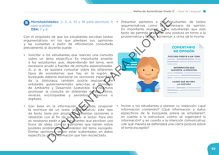 Mallas de Aprendizaje Grado 5° Área de Lenguaje
55
Microhabilidades: 2, 3, 4, 10 y 14 para escritura; 5
para oralidad.
DBA: 7 y 8.
Con el propósito de que los estudiantes escriban textos
argumentativos en los que plantean sus opiniones
y las sustentan a partir de información consultada
previamente, el docente puede:
•	 Solicitar a los estudiantes que realicen una consulta
sobre un tema específico. Es importante enseñar
a los estudiantes que, dependiendo del tema, será
necesario acudir a fuentes de consulta especializadas.
Si, p. ej., se quisiera consultar sobre los diferentes
tipos de ecosistemas que hay en la región, la
búsqueda debería realizarse en secciones específicas
de la biblioteca; también podría realizarse en
entidades gubernamentales adscritas al Ministerio
de Ambiente y Desarrollo Sostenible. Es oportuno
promover la consulta en diferentes medios: libros,
revistas, enciclopedias y periódicos impresos o
digitales.
•	 Con base en la información consultada, proponer
la escritura de un texto argumentativo; este tipo
de texto tiene por propósito presentar opiniones o
rebatirlas con el fin de persuadir al lector. Para ello
es necesario pedir a los estudiantes que escriban una
lluvia de ideas con las opiniones que tienen sobre
posibles problemáticas alrededor del tema escogido.
Dichas opiniones deben estar sustentadas en datos
específicos de la información que han recolectado.
B •	 Presentar ejemplos a sus estudiantes de textos
argumentativos como el comentario de opinión.
Es importante explicar a los estudiantes que este
texto les permite presentar una postura en torno a la
problemática y buscar convencer a otros de la misma.
•	 Invitar a los estudiantes a planear su redacción: ¿qué
información contendrá? ¿Qué información y datos
específicos de la búsqueda previa se emplearán?,
en cuanto a la estructura: ¿cómo se organizará la
información? y en cuanto a la intención comunicativa:
¿de qué manera se defenderá una cierta postura sobre
el tema escogido?
COMENTARIO
DE OPINIÓN
POSTURA FRENTE A UN TEMA
INFORMACIÓN QUE
SUSTENTA LA POSICIÓN
CIERRE QUE REITERA
LA POSTURA
D
O
C
U
M
EN
TO
PAR
A
PILO
TAJE
 