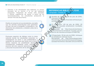Mallas de Aprendizaje Grado 5° Área de Lenguaje
56
Diseñe, en conjunto con sus estudiantes, una rejilla
que les permita autoevaluarse para garantizar
el buen uso de la ortografía, la gramática y los
elementos de coherencia y cohesión antes de la
publicación.
Promueva espacios de diálogo como la mesa
redonda donde los estudiantes presenten su
investigación en torno a una problemática y
sustenten las opiniones que tienen de la misma.
Dichos espacios les posibilitarán desarrollar
competencias ciudadanas como: entender la
posición del otro, exponer opiniones personales
y escuchar las posiciones de los demás.
•	 Solicitar a los estudiantes que elaboren un primer
borrador de su escrito a la luz del esquema
propuesto. Asegúrese de revisar este borrador
y ofrecer sugerencias de ajuste. A partir de las
recomendaciones, los estudiantes producirán la
versión final del documento.
•	 Alcaldía de Caucasia. (29 de julio de 2016).
¡Caucasia Solidaria!
Recuperado de: http://caucasia-antioquia.gov.
co/index.shtml#7
•	 El Colombiano. (29 de julio de 2016). 20
barrios de Caucasia amanecieron inundados
tras vendaval.
Recuperado de: http://www.elcolombiano.
com/antioquia/vendaval-inundo-varios-
barrios-de-caucasia-antioquia-HF4667108
•	 El Espectador. (16 de julio de 2016). Antioquia
es azotada por intensas lluvias.
Recuperado de: http://www.elespectador.
com/noticias/nacional/antioquia/antioquia-
azotada-fenomenos-naturales-articulo-643791
REFERENCIAS BIBLIOGRÁFICAS
Lenguaje - Grado 5°
D
O
C
U
M
EN
TO
PAR
A
PILO
TAJE
 