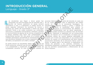 8
INTRODUCCIÓN GENERAL
Lenguaje - Grado 3°
L
os estudiantes que llegan a tercer grado han
atravesado una serie de etapas que les permiten leer y
escribir de manera autónoma: en grado primero
aprendieron a usar y a interpretar el código escrito; en
grado segundo, reforzaron los procesos de lectura y
escritura por medio del acercamiento a textos de mayor
extensión frente a los cuales analizaron sus contenidos,
estructuras y propósitos comunicativos. Asimismo, iniciaron
el reconocimiento de algunas de las normas ortográficas de
la lengua española para hacer más comprensibles sus
producciones escritas. Por otra parte, en el ámbito de la
oralidad, participaron activamente en conversaciones en las
que discutieron alrededor de un tema, respetaron los turnos
de habla y se expresaron con orden y claridad.
En grado tercero los estudiantes deben leer y escribir de
forma autónoma, situación que les permite el acercamiento
a la comprensión y producción de múltiples textos de
complejidad creciente. En este momento se requiere de
acciones intencionadas de parte del docente en cada una
de las cuatro categorías para la adquisición del código
escrito: en cuanto a la conciencia fonológica, los
estudiantes reconocerán prefijos y sufijos y hallarán en
dicha identificación la posibilidad para ampliar su
vocabulario. Respecto al conocimiento del alfabeto, los
estudiantes comprenderán que las letras mayúsculas y
minúsculas pueden escribirse en distintos tipos de formato
y, además, mejorarán la legibilidad de sus producciones
escritas. En relación con el vocabulario, se espera que los
estudiantes utilicen las nuevas palabras aprendidas de
acuerdo con el tema que desarrollan en sus producciones
escritas. En cuanto a la caracterización del texto impreso,
reconocerán elementos de la estructura interna como los
títulos, la página legal o de derechos, la dedicatoria, los
índices, los glosarios y los capítulos. Asimismo, los
estudiantes empezarán a interactuar con textos digitales, lo
que les permitirá caracterizarlos y diferenciarlos de los
textos impresos.
D
O
C
U
M
EN
TO
PAR
A
PILO
TAJE
 