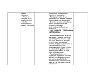 números
imaginarios
 Obtiene el
conjugado de un
numero complejo
 Realiza
operaciones con
números Complejos
logaritmación para simplificar
expresiones algebraicas
 Aplico propiedades de las
operaciones con números complejos
para operarlos más rápidamente
 Encuentra el factor racionalizante,
escribe el conjugado de una
expresión y racionaliza
denominadores de fracciones
algebraicas
PLANTEAMIENTO Y RESOLUCIÓN
DE PROBLEMAS
 A partir de situaciones de la vida
real plantea y resuelve problemas
que involucran los números y las
fracciones algebraicas utilizando:
construcciones geométricas,
modelos, mediciones, ecuaciones y
cálculos aproximados con
ecuaciones aplicando sus métodos
de solución tanto gráficos como
analíticos y los emplea en otras
áreas del conocimiento
 Resuelve problemas con
expresiones algebraicas aplicando
tanto sus propiedades como sus
operaciones para facilitar las
generalizaciones, demostraciones,
leyes, etc. en diferentes áreas del
conocimiento
 