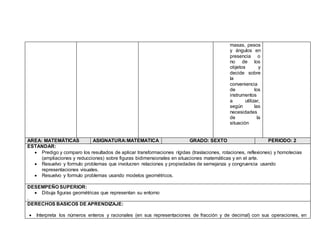 masas, pesos
y ángulos en
presencia o
no de los
objetos y
decide sobre
la
conveniencia
de los
instrumentos
a utilizar,
según las
necesidades
de la
situación
AREA: MATEMÁTICAS ASIGNATURA:MATEMATICA GRADO: SEXTO PERIODO: 2
ESTANDAR:
 Predigo y comparo los resultados de aplicar transformaciones rígidas (traslaciones, rotaciones, reflexiones) y homotecias
(ampliaciones y reducciones) sobre figuras bidimensionales en situaciones matemáticas y en el arte.
 Resuelvo y formulo problemas que involucren relaciones y propiedades de semejanza y congruencia usando
representaciones visuales.
 Resuelvo y formulo problemas usando modelos geométricos.
DESEMPEÑO SUPERIOR:
 Dibuja figuras geométricas que representan su entorno
.
DERECHOS BASICOS DE APRENDIZAJE:
 Interpreta los números enteros y racionales (en sus representaciones de fracción y de decimal) con sus operaciones, en
 