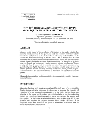 AAMJAF, Vol. 3, No. 1, 59–76, 2007ASIAN ACADEMY of
MANAGEMENT JOURNAL
of ACCOUNTING
and FINANCE
FUTURES TRADING AND MARKET VOLATILITY IN
INDIAN EQUITY MARKET: A STUDY OF CNX IT INDEX
T. Mallikarjunappa*
and Afsal E. M.
Department of Business Administration,
Mangalore University, Mangalagangotri 574 199, Mangalore, DK, India
*
Corresponding author: tmmallik@yahoo.com
ABSTRACT
Research on the impact of the introduction of derivatives on the market volatility has
reported mixed evidences. In this paper, we study the volatility implications of the
introduction of derivatives on the stock market in India using S&P CNX IT index. To
account for the heteroscedasticity in the time series, GARCH model is used. We find
clustering and persistence of volatility in different degrees before and after derivatives
and the listing in futures has increased the market volatility. The sensitivity of the index
return to domestic and global return remains same even after the introduction of futures
trading. Further, the nature of the volatility has altered during the post-derivatives
period with prices highly dependent on recent innovations which is a sign of improved
market efficiency. Besides, volatility clustering occurs at a faster pace in the post-
derivatives period. We conclude that listing of derivatives has helped price discovery
process.
Keywords: futures trading, conditional volatility, heteroscedasticity, volatility clustering,
market efficiency
INTRODUCTION
Given the fact that stock markets normally exhibit high level of price volatility
leading to unpredictable outcomes, it is important to examine the dynamics of
volatility. With the introduction of derivatives in the equity markets in the late
nineties in the major world markets, the volatility behavior of the market has
further got complicated as the derivatives opens new avenues for hedging and
speculation. The derivatives was launched mainly with the twin objective of risk
transfer and liquidity and thereby ensuring better market efficiency. It is
important, from both theoretical and practical perspective, to examine how far
these objectives have materialized.
59
 