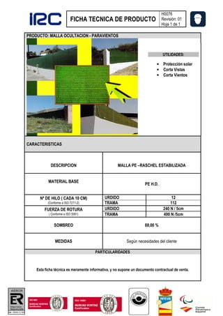 H0076
                           FICHA TECNICA DE PRODUCTO                          Revisión: 01
                                                                              Hoja 1 de 1

PRODUCTO: MALLA OCULTACION - PARAVIENTOS



                                                                               UTILIDADES:

                                                                           • Protección solar
                                                                           • Corta Vistas
                                                                           • Corta Vientos




CARACTERISTICAS



            DESCRIPCION                             MALLA PE –RASCHEL ESTABILIZADA


           MATERIAL BASE
                                                                    PE H.D.


      Nº DE HILO ( CADA 10 CM)              URDIDO                                  12
          (Conforme a ISO 7211-2)           TRAMA                                  112
        FUERZA DE ROTURA                    URDIDO                             240 N / 5cm
           ( Conforme a ISO 5081)           TRAMA                              490 N /5cm

              SOMBREO                                               88,00 %


               MEDIDAS                                   Según necesidades del cliente

                                       PARTICULARIDADES



    Esta ficha técnica es meramente informativa, y no supone un documento contractual de venta.
 