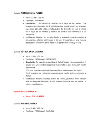 Espacio: NOTICIA EN SU PUNTO
 Horas: 12:03 – 1:00 PM
 Tipología : MAGAZING
 Descripción: Se trasmitirán noticias en el lugar de los hechos. Este
programa será locutado por 2 periodistas que enlazaran con sus enviados
especiales, para ello estos enviados deben de trasmitir en vivo la noticia
en el lugar de los hechos y además de tendrán que entrevistar a las
involucros.
 Justificación Horaria: Un horario donde se encuentra nuestra audiencia
almorzando, saliendo del trabajo o tal vez trabajando, es una manera
didáctica de enterarnos de las noticias en condiciones reales y en vivo.
Espacio: FÚTBOL EN LA CANCHA
 Horas: 1:00 – 2:30 PM
 Tipología : PROGRAMAS DEPORTIVOS
 Descripción: Se trasmitirán partidos de futbol locales e internacionales. El
locutor será un periodista deportivo involucrado en este tema, con mucha
experiencia.
El locutor estará acompañado de especialistas en la materia del futbol.
En el programa se realizaran concursos para regalar entras, camisetas y
demás
 Justificación Horaria: Muchos padres de familia, jóvenes y niños utilizan
este horario para descansar, es una manera didáctica para encaminar el
interés en el deporte.
Espacio: PAUTA MUSICAL
 Horas: 2:30 – 2:45 PM
Espacio: PLANETA TIERRA
 Horas: 2:45 – 3:00 PM
 Tipología : PROGRAMAS CULTURAL
 