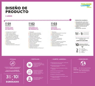 M Ó
D U
L O 03
M Ó
D U
L O 02
- V E N TA J A S -
Carrera orientada a la
formación del innovador, el
“thinker” y el “maker” de las
grandes áreas de
producción.
Enfocada en los diversos
procesos de producción
industrial, realizando
productos con tecnología
como herramienta.
Alto sentido estético con
formación en gestión y
emprendimiento.
- C A M P O L A B O R A L -
Departamentos de innovación y desarrollo
de productos en empresas.
Empresas de producción industrial
de consumo masivo.
Estudios de diseño de producto y diseño
industrial.
Desarrollo de empresa propia.
Consultoría en diseño.
Talleres y empresas de mobiliario.
Centros de manufactura de textiles, joyas
y objetos de diseño.
Tiendas de mobiliario.
Fotografía
Taller de Líneas de Diseño
Taller de Diseño Sostenible
Sketching e Ilustración
Modelado Digital 3D
Procesos de Fabricación
Antropometría y Ergonomía
Envases y Empaques
Técnicas Artesanales
Dibujo Técnico de Producto
Proceso Creativo
Comunicación
Herramientas Digitales
Gestión del Potencial
Inteligencia Social
Prácticas Internas y/o Externas II
Marketing
Comportamiento del Consumidor
Taller de Innovación
Taller de Diseño y Gestión
Ensamble Digital
Prototipado 3D
Interfaces Tecnológicas
Técnicas de Producción
Ecodiseño
Gestión y Legislación del Diseño
Emprendimiento y Gestión
Gestión de Equipos
Practicas de Responsabilidad social
Prácticas en Empresas I
GESTIÓN
DE PRODUCTO
DESARROLLO
DE PRODUCTO
M Ó
D U
L O 01
Fundamentos Visuales 1
Historia de La Cultura
Taller de Diseño Básico
Taller de Módulos y Sistemas
Tecnología de los Materiales
Representación del Volumen
Experimentación de Materiales
Fundamentos Visuales 2
Dibujo 1
Mentoring
Creatividad
Excelencia Personal
Prácticas Internas y/o Externas I
MODELADO
DE OBJETOS
- T Ì T U L O -
EGRESADO
M Ó
D U
LOS3
U
A
E10+
=
Título técnico de la CÁMARA DE
COMERCIO E INDUSTRIA ALEMANA*
A nombre de la nación como profesional
técnico en DISEÑO DE PRODUCTO
M Ó
D U
L O1 A
Ñ
O1=
C E R T I F I C A C I Ó N
POR CADA MÓDULO FINALIZADO
OBTIENES UNA
2UAE
10UNIDADES ACADÉMICAS
EXTRACURRICULARES (UAE)
Liderazgo
Arte y Cultura
Complementación
Académica
Inglés
Electivas
FORMACIÓN ACADÉMICA:
EMPLEABILIDAD Y SOFT SKILLS
EXPERIENCIAS FORMATIVAS EN
SITUACIONES REALES DE TRABAJO
FORMACIÓN BÁSICA EN DISEÑO
DISEÑO Y TECNOLOGÍA DEL
PRODUCTO
INNOVACIÓN Y GESTIÓN
- C O N V E N I O S -
ESPAÑA: IED - Istituto Europeo de Diseño.
ARGENTINA: UP - Universidad de Palermo.
UADE - Escuela de Negocios
COSTA RICA: Universidad Véritas.
DISEÑO DE
PRODUCTO
3 AÑOS
*Aplicancondicionesespecíﬁcas.
 
