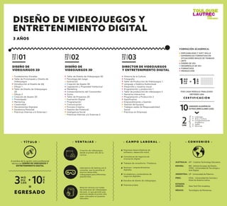 DISEÑO DE
VIDEOJUEGOS 2D
Fundamentos Visuales
Taller de Prototipado y Diseño de
Videojuegos
Introducción al Diseño de Vdj
Dibujo 1
Taller de Diseño de Videojuegos
2D
Dibujo 2
Creación de Assets 2D
Prototipado
Mentoring
Creatividad
Herramientas Digitales
Excelencia Personal
Prácticas Internas y/o Externas I
M Ó
D U
L O 01
DIRECTOR DE VIDEOJUEGOS
Y ENTRETENIMIENTO DIGITAL
Historia de la Cultura
Fotografía
Taller de Producción de Videojuegos 1
Lenguaje y Estética Audiovisual
Desarrollo y narativa visual
Programación y producción 1
Taller de producción de videojuegos 2
Narrativa interactiva
Programación y Producción 2
Gamiﬁcation
Emprendimiento y Gestión
Gestión de Equipos
Trabajos reales de Responsabilidad
Social
Prácticas en Empresas
M Ó
D U
L O 03
DISEÑO DE
VIDEOJUEGOS 3D
Taller de Diseño de Videojuegos 3D
Psicología del Juego
Ilustración
Creación de Assets 3D
Legislación y Propiedad Intelectual
Marketing
Comportamiento del Consumidor
Guion
Taller de Proyectos 3D
Ilustración Digital
Programación
Comunicación
Proceso Creativo
Gestión del Potencial
Inteligencia Social
Prácticas Internas y/o Externas II
M Ó
D U
L O 02
- C A M P O L A B O R A L -
Empresas desarrolladoras de
software y desarrollo móvil.
Consultoras de negocios de
innovación digital.
Trabajos de consultoría / Freelance.
Startups / emprendimientos
digitales.
Incubadoras y aceleradoras de
negocios digitales.
Estudios de diseño de videojuegos.
Empresa propia.
- V E N TA J A S -
Creación de videojuegos
desde el primer año de tu
carrera.
Laboratorio de testing con 6
consolas que le permite al
alumno desarrollar
videojuegos para diferentes
plataformas.
Relación directa con todas
las empresas de videojuegos
del país, lo que permite que
alumnos desde el primer año
sean colocados en puestos
laborales.
- T Í T U L O -
EGRESADO
M Ó
D U
LOS3
U
A
E10+
=
A nombre de la nación como profesional
técnico en DISEÑO DE VIDEJUEGOS Y
ENTRETENIMIENTO DIGITAL
C E R T I F I C A C I Ó N
POR CADA MÓDULO FINALIZADO
OBTIENES UNA
2UAE
10UNIDADES ACADÉMICAS
EXTRACURRICULARES (UAE)
Liderazgo
Arte y Cultura
Complementación
Académica
Inglés
Electivas
EMPLEABILIDAD Y SOFT SKILLS
EXPERIENCIAS FORMATIVAS EN
SITUACIONES REALES DE TRABAJO
ARTE
DISEÑO DE VDJ
DESARROLLO DE VDJ
FORMATIVOS
PRODUCCIÓN
FORMACIÓN ACADÉMICA:
M Ó
D U
L O1 A
Ñ
O1=
- C O N V E N I O S -
ESPAÑA: IED - Istituto Europeo de Diseño.
UTAD - Universidad de Tecnología y
Arte Digital.
ESTADOS
UNIDOS: New York Film Academy.
ARGENTINA: UP - Universidad de Palermo.
MÉXICO: Tecnológico de Monterrey.
AUSTRALIA: AIT - Creative Technology Educators
PERÚ: UCAL - Universidad de Ciencias y
Artes de América Latina.
DISEÑO DE VIDEOJUEGOS Y
ENTRETENIMIENTO DIGITAL
3 AÑOS
 