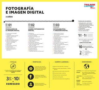 TECNOLOGÍA DE
LA IMAGEN DIGITAL
Fundamentos Visuales
Fotografía
Lenguaje y Estética Visual
Historia y Géneros de
la Fotografía
Teoría del color
Taller de Fotografía Digital
Taller de Fotografía de
Eventos y Sociedad
Creatividad
Mentoring
Herramientas Digitales
Comunicación
Excelencia Personal
Prácticas Internas y/o
Externas 1
M Ó
D U
L O 01
FOTONARRATIVA
Y CREACIÓN DIGITAL
Historia de la Cultura
Antropología Visual y
Documental
Apreciación del Arte Fotográﬁco
Fotografía Noir
Marketing Digital y
Analítica Web
Video Digital 2
Post Producción de la Imagen 2
Portafolio y Curaduría
Taller de Fotografía Periodística
y Documental
Taller Integral de Imagen
Digital Experimental
Emprendimiento y Gestión
Gestión de Equipos
Trabajos Reales de
Responsabilidad Social
Prácticas en Empresas
M Ó
D U
L O 03
DISEÑO FOTOGRÁFICO
DIGITAL
Marketing
Comportamiento del Consumidor
Dirección de Arte
Diseño de la Producción
de Imagen
Diseño de la Narrativa Visual
Semiótica de la Imagen
Video Digital 1
Iluminación para Foto
Post Producción de la Imagen 1
Taller de Fotografía de
Retrato y Moda
Taller de Fotografía Publicitaria
Proceso Creativo
Gestión Potencial
Inteligencia Social
Prácticas Internas y/o Externas 2
M Ó
D U
L O 02
- V E N TA J A S -
El egresado será capaz de
generar proyectos creativos
en base a la narrativa visual;
comunicando visualmente
de manera asertiva.
Contamos con equipos
profesionales y tecnología
acorde con las exigencias del
mercado.
Docentes de prestigio y
reconocidos tanto en el país
como en el extranjero.
- C A M P O L A B O R A L -
Agencias de publicidad y marketing.
Diarios, revistas especializadas. y medios
digitales.
Productoras audiovisuales de eventos.
Empresas privadas y públicas.
Organizaciones transnacionales.
Estudios de fotografía.
Curaduría de exposiciones fotográﬁcas.
- T Í T U L O -
EGRESADO
M Ó
D U
LOS3
U
A
E10+
=
A nombre de la nación como profesional
técnico en FOTOGRAFÍA E IMAGEN
DIGITAL
M Ó
D U
L O1
2UAE
A
Ñ
O1=
C E R T I F I C A C I Ó N
POR CADA MÓDULO FINALIZADO
OBTIENES UNA
10UNIDADES ACADÉMICAS
EXTRACURRICULARES (UAE)
Liderazgo
Arte y Cultura
Complementación
Académica
Inglés
Electivas
FORMACIÓN ACADÉMICA:
EMPLEABILIDAD Y SOFT SKILLS
EXPERIENCIAS FORMATIVAS EN
SITUACIONES REALES DE TRABAJO
FORMACIÓN DE CARRERA
ESPECIALIZACIÓN Y TALLERES
TRANSVERSAL
ESPECÍFICO DE CARRERA
DIGITAL/INNOVACIÓN
- C O N V E N I O S -
ESPAÑA: IED - Istituto Europeo de Diseño.
UTAD - Universidad de Tecnología y
Arte Digital.
ESTADOS
UNIDOS: New York Film Academy.
ARGENTINA: UP - Universidad de Palermo.
MÉXICO: Tecnológico de Monterrey.
COSTA RICA: Universidad Véritas.
AUSTRALIA: AIT - Creative Technology Educators
PERÚ: UCAL - Universidad de Ciencias y
Artes de América Latina.
FOTOGRAFÍA
E IMAGEN DIGITAL
3 AÑOS
 