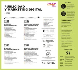 - C O N V E N I O S -
ESPAÑA: IED - Istituto Europeo de Diseño.
Universidad de Tecnología y Arte
Digital.
ESTADOS
UNIDOS: New York Film Academy.
ARGENTINA: UP - Universidad de Palermo.
MÉXICO: Tecnológico de Monterrey.
COSTA RICA: Universidad Véritas.
PERÚ: UCAL - Universidad de Ciencias y
Artes de América Latina.
- C A M P O L A B O R A L -
- V E N TA J A S -
M Ó
D U
L O 01
REDACCIÓN
PUBLICITARIA DIGITAL
Fundamentos Visuales
Creatividad on line
Taller de estrategias creativas
Taller de redacción publicitaria
Marketing
Redacción creativa publicitaria
Mentoring
Herramientas digitales
Creatividad
Comunicación
Excelencia personal
Prácticas Internas y/o Externas I
M Ó
D U
L O 02
MARKETING ESTRATÉGICO
PARA MEDIOS DIGITALES
Fotografía
Comportamiento del Consumidor
Publicidad en buscadores 1
Semiótica
Taller de estrategias publicitarias
Marketing online
Taller de dirección de cuentas
Estadística
Publicidad en buscadores 2
Marketing de contenidos
Investigación de mercado
Gestión del potencial
Proceso Creativo
Inteligencia social
Prácticas Internas y/o Externas II
M Ó
D U
L O 03
ESTRATEGIA
DE PLANIFICACIÓN DIGITAL
Historia de La Cultura
Creatividad y estrategia digital
Audiencias digitales
Nuevas plataformas 1
Taller de planiﬁcación de medios 1
Experiencia de usuario
Plan de medios
Taller de planiﬁcación de medios 2
Gestión de PR en medios digitales
Nuevas plataformas 2
Plan de medios digitales
Emprendimiento y Gestión
Gestión de equipos
Trabajos reales de responsabilidad social
Prácticas en Empresas 1
M Ó
D U
L O 04
DIRECCIÓN PUBLICITARIA
PARA MEDIOS DIGITALES
Taller de dirección publicitaria
Gestión del entretenimiento
Tecnologías publicitarias digitales
Legislación y propiedad intelectual
Taller de producción publicitaria digital
Producción gráﬁca
Producción audiovisual
Edición
Tecnologías publicitarias móviles
y social media
Producción radial
Liderazgo estrategico
Negocios globales y coolhunting
Curso Agencia
Prácticas en Empresas 2
Empresas de marketing,
Comunicación y de servicios
publicitarios.
Agencias de publicidad ATL,
BTL y digitales.
Centrales de medios y agencias
de medios.
Departamentos de publicidad
y marketing de empresas.
Área de medios y postproducción en
agencias de publicidad.
Medios de comunicación
tradicionales y online.
Productoras y realizadoras
audiovisuales para cine y TV.
Desarrollo de empresa propia.
Trabajos de consultoría/Freelance.
Startups / emprendimientos
digitales.
Incubadoras y aceleradoras de
negocios digitales.
Única carrera que tiene
convenio con Comscore,
que permite formar a los
estudiantes en el manejo
de las herramientas
digitales que miden las
audiencias.
Se desarrollan contenidos
relativos a la publicidad y
marketing vinculados a las
nuevas tecnologías como:
el desarrollo y gestión de
contenidos para portales
web, minisites y blogs, el
desarrollo de aplicaciones
para dispositivos móviles,
estrategias de SEO, etc.
M Ó
D U
L O1
C E R T I F I C A C I Ó N
POR CADA MÓDULO FINALIZADO
OBTIENES UNA
2UAE
10UNIDADES ACADÉMICAS
EXTRACURRICULARES (UAE)
Liderazgo
Arte y Cultura
Complementación
Académica
Inglés
Electivas
A
Ñ
O1=
M Ó
D U
LOS4
U
A
E10 EGRE
SADO
+ =
FORMACIÓN ACADÉMICA:
EMPLEABILIDAD Y SOFT SKILLS
EXPERIENCIAS FORMATIVAS
EN SITUACIONES REALES DE
TRABAJO
MARKETING, ESTRATEGIA E
INVESTIGACIÓN
FORMATIVOS
REDACCIÓN Y CREATIVIDAD
MARKETING DIGITAL
PLANIFICACIÓN / MEDIOS
- T Í T U L O -
A nombre de la nación como profesional
en PUBLICIDAD
Y MARKETING DIGITAL
PUBLICIDAD
Y MARKETING DIGITAL
4 AÑOS
 