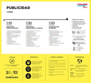 REDACCIÓN
CREATIVA DIGITAL
Taller de creatividad publicitaria
Estrategia creativa e investigación
Redacción creativa publicitaria 1
Marketing
Taller de redacción creativa
Redacción creativa publicitaria 2
Legislación y propiedad
intelectual
Mentoring
Creatividad
Excelencia personal
Herramientas digitales
Comunicación
Prácticas Internas y/o Externas I
M Ó
D U
L O 01
PLANIFICACIÓN
DE MEDIOS
Historia de La Cultura
Taller de planiﬁcación de medios
Planiﬁcación de medios
Estrategia de medios
Análisis de tendencias
Taller de producción publicitaria
Edición
Producción audiovisual
Producción radial
Producción gráﬁca
Emprendimiento y Gestión
Gestión de equipos
Trabajos reales de responsabilidad
social
Prácticas en Empresas
M Ó
D U
L O 03
ESTRATEGIA
PUBLICITARIA Y CUENTAS
Comportamiento del Consumidor
Taller de cuentas
Fundamentos Visuales 1
Estrategia de cuentas
Audiencias digitales
Lenguaje y estética audiovisual
Fotografía 1
Taller de dirección de cuentas
Investigación de mercado
Marketing de contenidos
Estadística
Marketing digital
Proceso Creativo
Gestión del potencial
Inteligencia social
Prácticas Internas y/o Externas I
M Ó
D U
L O 02
- C A M P O L A B O R A L -
Empresas de marketing, Comunicación y de
servicios publicitarios.
Agencias de publicidad ATL, BTL y digitales.
Centrales de medios y agencias de medios.
Departamentos de publicidad y marketing
de empresas.
Área de medios y postproducción en agencias
de publicidad.
Medios de comunicación tradicionales
y online.
Productoras y realizadoras audiovisuales
para cine y TV.
- V E N TA J A S -
Sólida base en investigación,
sobre la cual se sustenta las
estrategias y proyectos
creativos del alumno.
única carrera con convenio
con Comscore, que permite
formar a los estudiantes en
el manejo de las
herramientas digitales que
miden la audiencia.
TOURTLS, que lleva a los
mejores proyectos
desarrollados por alumnos a
las mejores agencias, para
pasantías, prácticas y
puestos laborales.
PUBLICIDAD
3 AÑOS
- T Í T U L O -
EGRESADO
M Ó
D U
LOS3
U
A
E10+
=
A nombre de la nación como profesional
técnico en PUBLICIDAD
M Ó
D U
L O1 A
Ñ
O1=
C E R T I F I C A C I Ó N
POR CADA MÓDULO FINALIZADO
OBTIENES UNA
2UAE
10UNIDADES ACADÉMICAS
EXTRACURRICULARES (UAE)
Liderazgo
Arte y Cultura
Complementación
Académica
Inglés
Electivas
EMPLEABILIDAD Y SOFT SKILLS
EXPERIENCIAS FORMATIVAS EN
SITUACIONES REALES DE TRABAJO
ESTRATEGIA E INVESTIGACIÓN
FORMATIVOS
TRANSVERSAL
ESPECÍFICO DE CARRERA
DIGITAL/INNOVACIÓN
FORMACIÓN ACADÉMICA:
- C O N V E N I O S -
ESPAÑA: IED - Istituto Europeo de Diseño.
UTAD - Universidad de Tecnología y
Arte Digital.
ESTADOS
UNIDOS: New York Film Academy.
ARGENTINA: UP - Universidad de Palermo.
MÉXICO: Tecnológico de Monterrey.
COSTA RICA: Universidad Véritas.
PERÚ: UCAL - Universidad de Ciencias y
Artes de América Latina.
 