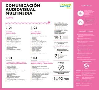 - C A M P O L A B O R A L -
Canales de televisión audiovisual
(colorización, sonorización y efectos
especiales).
Productoras audiovisuales y
de eventos.
Áreas de comunicación en empresas
privadas y públicas.
Agencias de comunicación,
relaciones públicas y publicidad.
Agencias interactivas.
Organizaciones sin ﬁnes de lucro
(ONG).
Emprendimiento: formación de
empresas propias o desarrollo de
contenidos para web.
Empresas cinematográﬁcas.
M Ó
D U
L O 01
TÉCNICA
AUDIOVISUAL
Fundamentos Visuales 1
Fotografía 1
Lenguaje y Estética Audiovisual
Introducción a la Edición
Principios Básicos del Guion
Taller de Producción Audiovisual
Taller de Realización Audiovisual
Mentoring
Creatividad
Excelencia Personal
Herramientas Digitales
Comunicación
Prácticas Internas y/o Externas I
M Ó
D U
L O 02
REALIZACIÓN
AUDIOVISUAL
Comportamiento del Consumidor
Marketing
Semiótica
Iluminación
Narrativa Audiovisual 1
Edición de Audio y Video Digital
Taller de Realización de Ficción
Narrativa Audiovisual 2
Dirección de Actores
Sonido y Musicalización
Dirección de Fotografía
Taller de Documental
Proceso Creativo
Gestión del Potencial
Inteligencia Social
Prácticas Internas y/o Externas 2
M Ó
D U
L O 03
PRODUCCIÓN AUDIOVISUAL
Y POST PRODUCCIÓN DIGITAL
Historia de la Cultura
Diseño Escenograﬁco
Post Producción Audiovisual
Animación Digital
Taller de Producción y Realización para TV
Modelados y Escenarios
Efectos Especiales
Composición Digital
Sonorización
Taller de Comunicación Digital
Emprendimiento y Gestión
Gestión de Equipos
Trabajos Reales de Responsabilidad Social
Prácticas en Empresas 1
M Ó
D U
L O 04
DIRECCIÓN DE PROYECTOS
AUDIOVISUALES Y MULTIMEDIA
Taller De Proyectos Audiovisuales
Multimedia
Tendencias Tecnológicas Audiovisuales
Colorización
Marketing Digital
Taller de Realización Audiovisual Multimedia
Dirección de Edición y Post Producción
Post Producción de Sonidos Digitales
Historia de los Medios
Liderazgo Estratégico
Negocios Globales y Coolhunting
Prácticas en Empresas 2
Prácticas en Empresas 3
- V E N TA J A S -
Diseño integral de
proyectos audiovisuales
y/o multiplataforma,
audiovisual
(colorización,
sonorización y efectos
especiales).
Talleres y cursos prácticos
desde el inicio de la
carrera. Adaptabilidad a
cualquier medio vinculado
a as comunicaciones y a la
industria del
entretenimiento en
general.
C E R T I F I C A C I Ó N
POR CADA MÓDULO FINALIZADO
OBTIENES UNA
M Ó
D U
L O1 A
Ñ
O1=
M Ó
D U
LOS4
U
A
E10 EGRE
SADO
+ =
EMPLEABILIDAD Y SOFT SKILLS
EXPERIENCIAS FORMATIVAS
EN SITUACIONES REALES DE
TRABAJO
FORMACION DE CARRERA
ESPECIALIZACIÓN Y TALLERES
TRANSVERSAL
ESPECÍFICO DE CARRERA
DIGITAL/INNOVACIÓN
FORMACIÓN ACADÉMICA:
2UAE
10UNIDADES ACADÉMICAS
EXTRACURRICULARES (UAE)
Liderazgo
Arte y Cultura
Complementación
Académica
Inglés
Electivas
- T Í T U L O -
A nombre de la nación como profesional
en COMUNICACIÓN AUDIOVISUAL
MULTIMEDIA.
- C O N V E N I O S -
ESPAÑA: IED - Istituto Europeo de Diseño.
UTAD - Universidad de Tecnología y
Arte Digital.
ESTADOS
UNIDOS: New York Film Academy.
ARGENTINA: UP - Universidad de Palermo.
MÉXICO: Tecnológico de Monterrey.
COSTA RICA: Universidad Véritas.
AUSTRALIA: AIT - Creative Technology Educators
PERÚ: UCAL - Universidad de Ciencias y
Artes de América Latina.
COMUNICACIÓN
AUDIOVISUAL
MULTIMEDIA
4 AÑOS
 