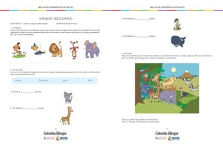 - 270 - - 271 -
MALLAS DE APRENDIZAJE DE INGLÉS MALLAS DE APRENDIZAJE DE INGLÉS
GRADO SEGUNDO
		
QUIZ MÓDULO 3: Valoro nuestra biodiversidad		 DURACIÓN: 30-60 minutos
1. LISTENING
Instrucción: Escucha a tu profesora. Sigue sus instrucciones en inglés para realizar la actividad. Escucha aten-
tamente el orden en que la profesora describe los animales a continuación para que tú los vayas numerando
del 1 al 5 en el mismo orden.
2. VOCABULARY
Instrucción: Completa las siguientes oraciones usando las palabras que aparecen en el cuadro a continuación.
Tacha las que vayas utilizando.
1. The cat is a _____________ animal.
Water - Domestic - Land - Wild
2. The giraffe is a _____________ animal.
4. The whale is a _____________ animal.
This is a giraffe. The giraffe is a land animal.
This is a monkey. The monkey can climb trees.
3. The snake is a _____________ animal.
3. SPEAKING
Observen el afiche que te mostrará la profesora y describe oralmente, en inglés, algunas de las características
de los animales que allí aparecen. Sigue el ejemplo a continuación:
 