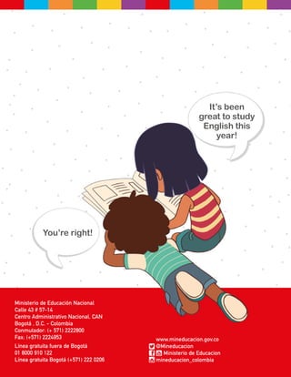 Ministerio de Educación Nacional
Calle 43 # 57-14
Centro Administrativo Nacional, CAN
Bogotá , D.C. - Colombia
Conmutador: (+ 571) 2222800
Fax: (+571) 2224953
Línea gratuita fuera de Bogotá
01 8000 910 122
Línea gratuita Bogotá (+571) 222 0206
www.mineducacion.gov.co
@Mineducacion
Ministerio de Educacion
mineducacion_colombia
It’s been
great to study
English this
year!
You’re right!
 