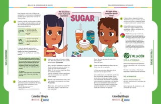 - 180 - - 181 -
MALLAS DE APRENDIZAJE DE INGLÉS MALLAS DE APRENDIZAJE DE INGLÉS
NOTA: Existe la opción de realizar la encuesta
y recoger los datos en español, en caso de que
se considere que la tarea es muy alta en nivel
de lengua para los estudiantes. En este caso,
la tarea en inglés consistiría en reportar los
resultados a la clase, para lo cual, los niños
y niñas pueden seguir un modelo dado por el
profesor.
Por ejemplo:
5 children watch TV two hours every day. While
2 children watch TV more than three hours
every day.
TAREASSUGERIDAS
1
2
3
4
Esta etapa se centra en el trabajo del
estudiante. A continuación se muestran
posibles tareas que pueden realizar los
niños y niñas:
Traer su juguete electrónico favorito y
presentarlo a sus compañeros de clase,
utilizando frases ensayadas como:
This is my _____________
I like to play with my _____________
I use it for ______________________
Elaborar una lista, con texto e imáge-
nes, de buenas prácticas en el uso de
la tecnología. Por ejemplo:
Don’t use your cellphone in class/ in a
family meeting (no uses tu celular en
clase / en una reunión familiar).
Watch TV for one hour every day (Mira
TV una hora cada día).
Use the computer to learn new things
(Usa el computador para aprender
cosas nuevas).
Recrear una conversación corta y sen-
cilla sobre la tecnología en sus vidas.
Por ejemplo:
Mom: Dani, don’t watch too much TV!
Dani: Mom, please, I only watch one
hour every day!
Diseñar y aplicar una encuesta en inglés
en su colegio sobre los hábitos en el uso
de la tecnología. Algunas preguntas de
la encuesta pueden ser:
• Una vez aplicada la encuesta a
compañeros o compañeras de otros
grados, los niños y niñas pueden
sintetizar los resultados en una tabla o
gráfica.
1. How often
do you watch
TV?
a. One hour every day
b. Two hours every day
c. More than three hours
every day.
c. Never
a. One hour every day day
b. Two hours every day
c. More than three hours
every day.
c. Never
2. How
often do
you use the
computer?
We should eat
more fruits and
vegetables.
TAREASSUGERIDAS
PARA EL APRENDIZAJE
Revisar borradores de las distintas
tareas propuestas y dar retroalimen-
tación.
Permitir a los niños y niñas hacer
segundas y hasta terceras versiones.
DEL APRENDIZAJE
Revisar versiones finales de:
afiches, cuestionarios, resultados de
encuestas
Aplicar quizzes de vocabulario y de
contenido de la tarea.
5
6
7
EVALUACIÓN
Inclusión: Asegúrate de acompañar de
cerca el proceso de los estudiantes con
necesidades de aprendizaje especiales. Es
posible que trabajen esta tarea en parejas
con compañeros que los puedan apoyar.
En contextos donde no se cuenta con
herramientas digitales, puedes explorar
estos recursos en casa y aprovechar la
oportunidad para mostrarlos en la clase.
Por ejemplo, ilustra la herramienta en
un póster y explícales cómo se usa, esto
los va preparando para enfrentarse a un
mundo cada vez más digital.
Mom: Yes, but you have to study first!
Don’t forget!
Dani: Ok, mom.
Crear un mapa mental que ilustre los dis-
tintos usos del computador.
• Otras opciones que dependen de los
recursos con los que cuentes:
a. En colaboración con el docente de informá-
tica o de ciencias, pueden diseñar un pro-
yecto intercurricular para integrar el inglés
con la tecnología. Por ejemplo: Comprender
cómo funciona un computador o un televisor.
b. Si tu y tus estudiantes tienen las herra-
mientas necesarias, puedes intentar iniciar
proyectos digitales con tus estudiantes a
través de la internet. Por ejemplo:
Crear un blog y asignar a los estu-
diantes temas para contribuir, ya sea
con escritos cortos o subiendo videos
o material interesante sobre el tema.
Utilizar diferentes herramientas
online para asignar trabajos a los
estudiantes. Explora: storybird, ani-
moto, prezi, penzu.
An apple a day,
keeps the doctor
away!
 