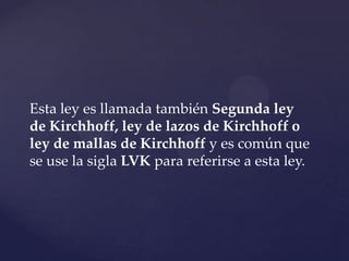 Esta ley es llamada también Segunda ley
de Kirchhoff, ley de lazos de Kirchhoff o
ley de mallas de Kirchhoff y es común que
se use la sigla LVK para referirse a esta ley.
 