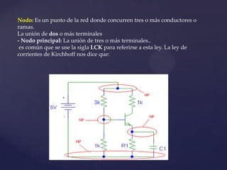 Nodo: Es un punto de la red donde concurren tres o más conductores o
ramas.
La unión de dos o más terminales
- Nodo principal: La unión de tres o más terminales..
 es común que se use la sigla LCK para referirse a esta ley. La ley de
corrientes de Kirchhoff nos dice que:
 