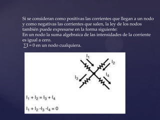 Si se consideran como positivas las corrientes que llegan a un nodo
y como negativas las corrientes que salen, la ley de los nodos
también puede expresarse en la forma siguiente:
En un nodo la suma algebraica de las intensidades de la corriente
es igual a cero.
 ∑I = 0 en un nodo cualquiera.
 