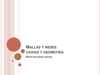 MALLAS Y REDES
CIUDAD Y GEOMETRÍA
Maria fernanda jaimes
 