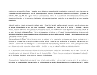 instituciones de educación, oficiales y privadas, serán obligatorios el estudio de la Constitución y la instrucción cívica. Así mismo se
fomentarán prácticas democráticas para el aprendizaje de los principios y valores de la participación ciudadana.” (Congreso de
Colombia, 1991, pág. 12). Ella sugiere entonces que se apropie el sistema de educación de la formación de seres humanos como
ciudadanos, integrales en conocimientos, habilidades, potencias y actitudes que propendan por el desarrollo de la misma sociedad
colombiana.
Colombia legisla en materia de educación mediante la Ley 115 de 1994 llamada Ley General de la Educación, es a ella entonces, que
se debe el establecimiento de esta área como fundamental y obligatoria tal y como se lee en su artículo 23, numeral 4. De igual
manera, resalta la Educación Ética y Valores Humanos en la escuela, con una formación desde el ejemplo, cuando en su artículo 25
se refiere al respecto del área de Ética y Valores como esta debe concebirse en el Proyecto Educativo Institucional con un currículo
pertinente; ambientes de aprendizaje adecuados; comportamiento decoroso de los directivos, docentes y personal administrativo; y la
aplicación de la norma vigente.
El área de Educación Ética y Valores Humanos, como se establece en los lineamientos curriculares, debe atender particularmente a
cada uno de los trece fines de la educación en Colombia, artículo 5, toda vez que el desarrollo de la persona que se educa para
contribuir a la sociedad, debe estar ligada a su conciencia social, al conocimiento y al respeto por sus raíces y principios culturales,
para el desarrollo social, económico, cultural, político y científico, en aras de mejorar la calidad de vida de la población.
En los lineamientos curriculares se desarrollan una serie de componentes a los cuales debe tender el área en todos sus niveles de
formación; que en este documento del plan de área de Educación Ética y Valores Humanos consideramos la base para la redacción
de los estándares propuestos por el equipo de maestros expedicionarios.
Consecuente con el propósito de este plan de hacer de la formación en ética y valores un eje transversal dentro de las instituciones
educativas, se hace necesario tener en cuenta las consideraciones de la Ley General de Educación, que en su artículo 14 plantea
 