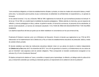 “como enseñanza obligatoria, en todos los establecimientos oficiales o privados, en todos los niveles de la educación básica y media”
entre otros, “La educación para la justicia, la paz, la democracia, la solidaridad, la confraternidad, el cooperativismo y, en general, la
formación
en los valores humanos”. A su vez, el Decreto 1860 de 1994, reglamenta en el artículo 36, que la enseñanza prevista en el artículo 14
de la Ley 115 de 1994, se cumplirá bajo la modalidad de proyectos pedagógicos. Refiere además, la misma ley, que son espacios de
reflexión y vivencia pedagógica en ética y valores: el gobierno escolar, el manual de convivencia, el personero de los estudiantes, el
servicio social estudiantil, y el servicio de orientación estudiantil. 15 EL PLAN DE ÁREA DE EDUCACIÓN ÉTICA Y EN VALORES
HUMANOS
Los objetivos específicos del área por grado que se deben establecer en concordancia con los que enmarca la ley.
Finalmente El Gobierno nacional, junto con el Ministerio de Educación, firmaron el decreto que reglamenta la Ley 1732 de 2015,
relacionado con la implementación de la Cátedra de La Paz, en todos los establecimientos educativos de preescolar, básica y media
de carácter oficial y privado.
El decreto establece que todas las instituciones educativas deberán incluir en sus planes de estudio la materia independiente
de Cátedra de La Paz antes del 31 de diciembre del 2015, "con el fin de garantizar la creación y el fortalecimiento de una cultura de
paz en Colombia"; esta asignatura será de carácter obligatorio, "Para corresponder al mandato constitucional consagrado en los
artículos 22 y 41 de la Constitución Nacional".
El objetivo principal de la cátedra es "crear y consolidar un espacio para el aprendizaje, la reflexión y el diálogo sobre la cultura de la
paz y el desarrollo sostenible que contribuya al bienestar general y el mejoramiento de la calidad de vida de la población".
 