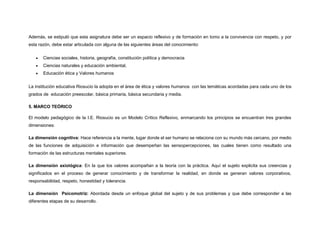Además, se estipuló que esta asignatura debe ser un espacio reflexivo y de formación en tomo a la convivencia con respeto, y por
esta razón, debe estar articulada con alguna de las siguientes áreas del conocimiento:
 Ciencias sociales, historia, geografía, constitución política y democracia
 Ciencias naturales y educación ambiental,
 Educación ética y Valores humanos
La institución educativa Riosucio la adopta en el área de ética y valores humanos con las temáticas acordadas para cada uno de los
grados de educación preescolar, básica primaria, básica secundaria y media.
5. MARCO TEÓRICO
El modelo pedagógico de la I.E. Riosucio es un Modelo Crítico Reflexivo, enmarcando los principios se encuentran tres grandes
dimensiones:
La dimensión cognitiva: Hace referencia a la mente, lugar donde el ser humano se relaciona con su mundo más cercano, por medio
de las funciones de adquisición e información que desempeñan las sensopercepciones, las cuales tienen como resultado una
formación de las estructuras mentales superiores.
La dimensión axiológica: En la que los valores acompañan a la teoría con la práctica. Aquí el sujeto explicita sus creencias y
significados en el proceso de generar conocimiento y de transformar la realidad, en donde se generan valores corporativos,
responsabilidad, respeto, honestidad y tolerancia.
La dimensión Psicomotriz: Abordada desde un enfoque global del sujeto y de sus problemas y que debe corresponder a las
diferentes etapas de su desarrollo.
 