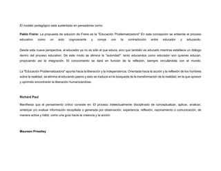 El modelo pedagógico está sustentado en pensadores como:
Pablo Freire: La propuesta de solución de Freire es la "Educación Problematizadora" En esta concepción se entiende el proceso
educativo como un acto cognoscente y rompe con la contradicción entre educador y educando.
Desde esta nueva perspectiva, el educador ya no es sólo el que educa, sino que también es educado mientras establece un diálogo
dentro del proceso educativo. De este modo se elimina la "autoridad": tanto educandos como educador son quienes educan,
propiciando así la integración. El conocimiento se dará en función de la reflexión, siempre vinculándola con el mundo.
La "Educación Problematizadora" apunta hacia la liberación y la independencia. Orientada hacia la acción y la reflexión de los hombres
sobre la realidad, se elimina al educando pasivo y esto se traduce en la búsqueda de la transformación de la realidad, en la que opresor
y oprimido encontrarán la liberación humanizándose.
Richard Paul
Manifiesta que el pensamiento crítico consiste en: El proceso intelectualmente disciplinado de conceptualizar, aplicar, analizar,
sintetizar y/o evaluar información recopilada o generada por observación, experiencia, reflexión, razonamiento o comunicación, de
manera activa y hábil, como una guía hacia la creencia y la acción
Maureen Priestley
 