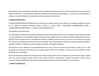 El pensamiento crítico se interesa por el manejo y el procesamiento de la información que se recibe incentivándonos a construir nuestro
propio conocimiento y a la comprensión profunda y significativa del contenido del aprendizaje y, lo que es aún más importante, la
aplicación de esas facultades de procesamiento en las situaciones de la vida diaria
6. MARCO CONTEXTUAL
La INSTITUCIÓN EDUCATIVA RIOSUCIO es una institución de carácter oficial, de zona urbana; con modalidad académica y técnica
en los niveles de educación Preescolar, Básica y Media, y 3 sedes: SEDE 1 INTEGRADA TUMBABARRETO, SEDE 2
CONCENTRACIÓN SANTANDER Y LA SEDE 3 PURIFICACIÓN CALVO.
Características socioeconómicas:
Las capacidades económicas de los padres de familia de la Institución Educativa Riosucio son muy variadas oscilan desde los estratos
1 los que pertenecen a los resguardos indígenas que habitan comunidades donde se evidencian variadas capacidades económicas
desde los que son dueños de minas, los dueños de parcelas, y aquellos que sólo viven de un jornal con una remuneración muy baja.
Por otra parte, las poblaciones del área urbana se desempeñan entre comerciantes de medianas y pequeñas empresas familiares,
empleados oficiales, empleados de empresas locales, jornaleros y empleadas domésticas.
Se evidencia una gran dificultad en el acompañamiento de los niños y jóvenes en el proceso de formación puesto que en un alto
porcentaje no permanecen mucho tiempo con sus padres, algunos viven con sus abuelas, y otros que aún con sus padres no están
pendientes de su desempeño.
Existe acompañamiento desde otras instituciones en diversos campos sobre todo en programas de prevención entre ellos: Hospital
San Juan de Dios, Bienestar Familiar, Defensa Civil, Policía de Infancia y Adolescencia, Comisaría de Familia, la ZOE (zona de
orientación escolar), SEDCALDAS, Secretaria de Educación Municipal, parroquia Nuestra Señora de la Candelaria.
7. MARCO CONCEPTUAL
 