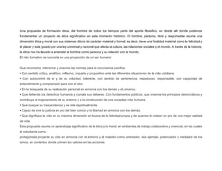 Una propuesta de formación ética, del hombre de todos los tiempos parte del aporte filosófico, es desde allí donde podemos
fundamentar un proyecto de ética significativo en este momento histórico. El hombre, persona, libre y responsable asume una
dimensión ética y moral con sus sistemas éticos de carácter material y formal, es decir, tiene una finalidad material como la felicidad y
el placer y está guiado por una ley universal y racional que afecta la cultura, las relaciones sociales y el mundo. A través de la historia,
la ética nos ha llevado a entender al hombre como persona y su relación con el mundo.
El reto formativo se concreta en una proyección de un ser humano:
Que reconozca, interiorice y vivencie las normas para la convivencia pacífica.
• Con sentido crítico, analítico, reflexivo, inquieto y propositivo ante las diferentes situaciones de la vida cotidiana.
• Con autocontrol de sí y de su voluntad; tolerante, con sentido de pertenencia, respetuoso, responsable, con capacidad de
entendimiento y comprensión para con el otro.
• En la búsqueda de su realización personal en armonía con los demás y el universo.
• Que defienda los derechos humanos y cumpla sus deberes. Con fundamentos políticos, que vivencie los principios democráticos y
contribuya al mejoramiento de su entorno y a la construcción de una sociedad más humana.
• Que busque su trascendencia y se rete espiritualmente.
• Capaz de vivir la justicia en pro del bien común y la libertad en armonía con los demás.
• Que dignifique la vida en su máxima dimensión en busca de la felicidad propia y de quienes lo rodean en pro de una mejor calidad
de vida.
Esta propuesta asume un aprendizaje significativo de la ética y la moral, en ambientes de trabajo colaborativo y vivencial, en los cuales
el estudiante como
protagonista proyecte su vida en armonía con el entorno y el maestro como orientador, sea ejemplo, potenciador y mediador de los
ismos, en contextos donde primen los valores en las acciones.
 