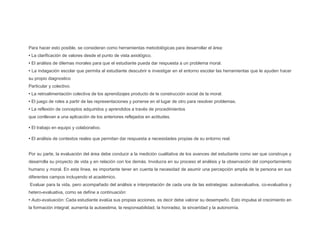 Para hacer esto posible, se consideran como herramientas metodológicas para desarrollar el área:
• La clarificación de valores desde el punto de vista axiológico.
• El análisis de dilemas morales para que el estudiante pueda dar respuesta a un problema moral.
• La indagación escolar que permita al estudiante descubrir e investigar en el entorno escolar las herramientas que le ayuden hacer
su propio diagnostico
Particular y colectivo.
• La retroalimentación colectiva de los aprendizajes producto de la construcción social de la moral.
• El juego de roles a partir de las representaciones y ponerse en el lugar de otro para resolver problemas.
• La reflexión de conceptos adquiridos y aprendidos a través de procedimientos
que conllevan a una aplicación de los anteriores reflejados en actitudes.
• El trabajo en equipo y colaborativo.
• El análisis de contextos reales que permitan dar respuesta a necesidades propias de su entorno real.
Por su parte, la evaluación del área debe conducir a la medición cualitativa de los avances del estudiante como ser que construye y
desarrolla su proyecto de vida y en relación con los demás. Involucra en su proceso el análisis y la observación del comportamiento
humano y moral. En esta línea, es importante tener en cuenta la necesidad de asumir una percepción amplia de la persona en sus
diferentes campos incluyendo el académico.
Evaluar para la vida, pero acompañado del análisis e interpretación de cada una de las estrategias: autoevaluativa, co-evaluativa y
hetero-evaluativa, como se define a continuación:
• Auto-evaluación: Cada estudiante evalúa sus propias acciones, es decir debe valorar su desempeño. Esto impulsa el crecimiento en
la formación integral; aumenta la autoestima, la responsabilidad, la honradez, la sinceridad y la autonomía.
 
