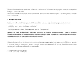 • Co-evaluación: Se desarrolla a través de la socialización e interacción con los miembros del grupo; juntos construyen con objetividad
los logros y avances adquiridos.
• Hetero-evaluación: Es un conjunto de criterios que el docente utiliza para evaluar de manera objetiva al estudiante y emitir un concepto
sobre su desempeño.
8. MALLA CURRICULAR
Se denomina malla curricular al componente del plan de estudios que buscar responder a dos preguntas estructurantes:
¿Qué deben saber y saber hacer los y las estudiantes?
¿Cómo y con qué van a adquirir el saber y el saber hacer los y las estudiantes?
La alegoría de “malla” se hace porque al diseñarse la organización de problemas, ámbitos conceptuales e incluso los contenidos
posibles, las metodologías, los procedimientos y los criterios de evaluación que se manejarían en el aula de clase, fueron pensados,
tejidos y estructurados con una trama tanto vertical como horizontal.
Lineamientos curriculares: Son las orientaciones epistemológicas, pedagógicas y curriculares que define el MEN con el apoyo de
la comunidad académica educativa para apoyar el proceso de fundamentación y planeación de las áreas obligatorias y fundamentales
definidas por la Ley General de Educación en su artículo 23.
8.1 PROPUESTA METODOLÓGICA:
 